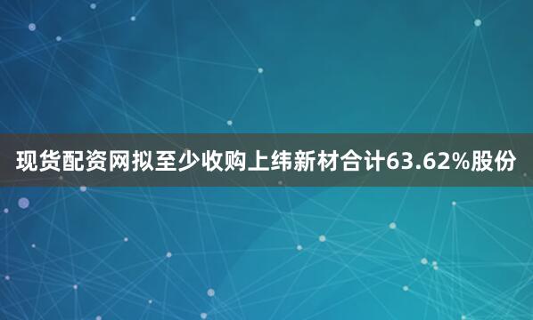 现货配资网拟至少收购上纬新材合计63.62%股份