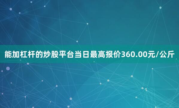 能加杠杆的炒股平台当日最高报价360.00元/公斤
