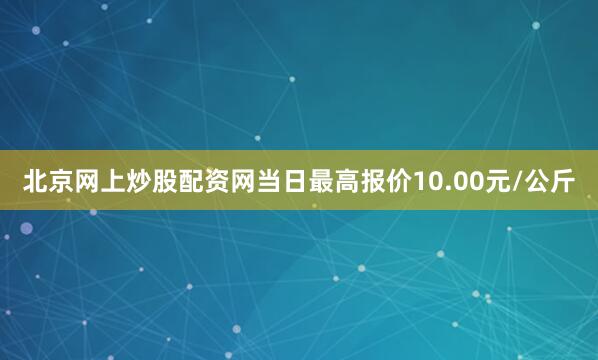 北京网上炒股配资网当日最高报价10.00元/公斤