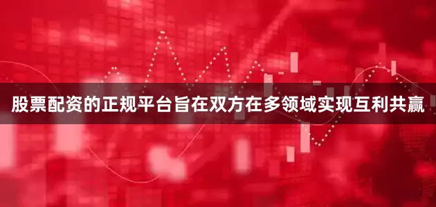 股票配资的正规平台旨在双方在多领域实现互利共赢