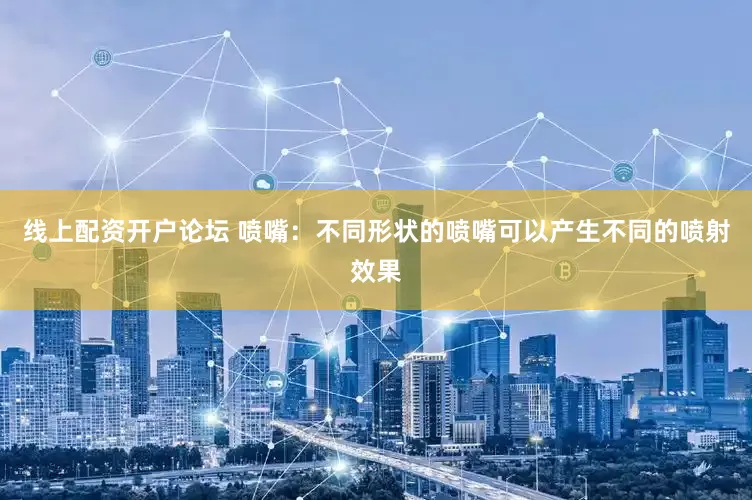 线上配资开户论坛 喷嘴：不同形状的喷嘴可以产生不同的喷射效果
