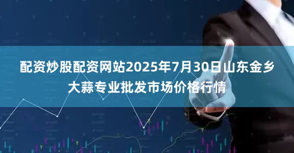 配资炒股配资网站2025年7月30日山东金乡大蒜专业批发市场价格行情