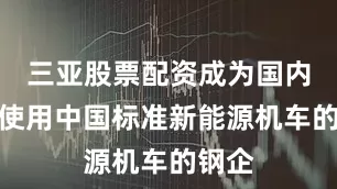 三亚股票配资成为国内首家使用中国标准新能源机车的钢企