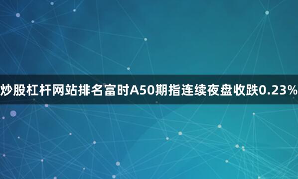 炒股杠杆网站排名富时A50期指连续夜盘收跌0.23%