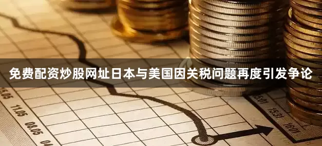 免费配资炒股网址日本与美国因关税问题再度引发争论