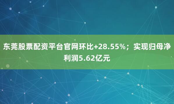 东莞股票配资平台官网环比+28.55%；实现归母净利润5.62亿元