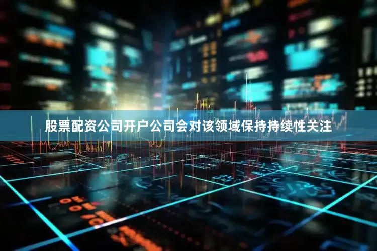 股票配资公司开户公司会对该领域保持持续性关注